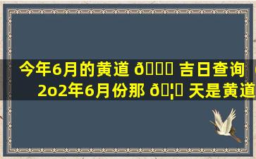 今年6月的黄道 🍀 吉日查询（2o2年6月份那 🦅 天是黄道吉日）